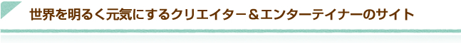 世界を明るく元気にするクリエイタ－&エンターテイナーのサイト